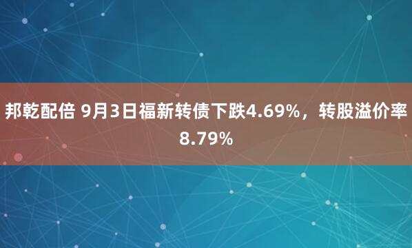 邦乾配倍 9月3日福新转债下跌4.69%，转股溢价率8.79%