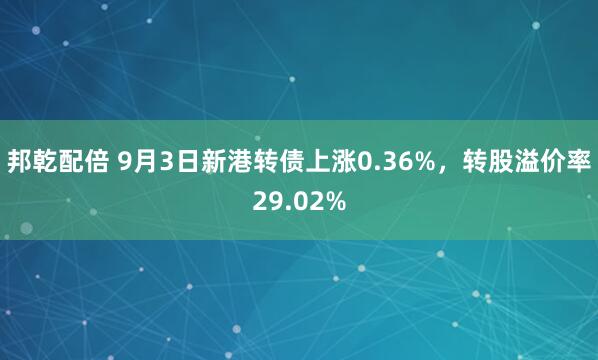 邦乾配倍 9月3日新港转债上涨0.36%，转股溢价率29.02%