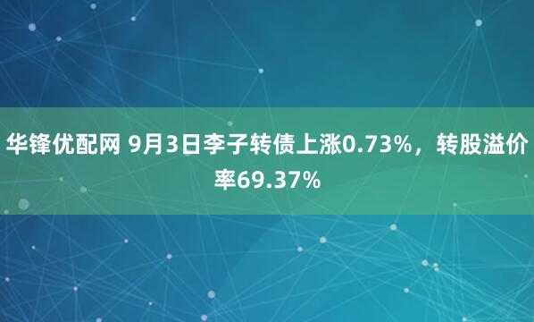 华锋优配网 9月3日李子转债上涨0.73%，转股溢价率69.37%