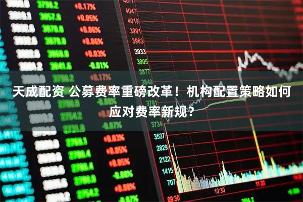 天成配资 公募费率重磅改革！机构配置策略如何应对费率新规？