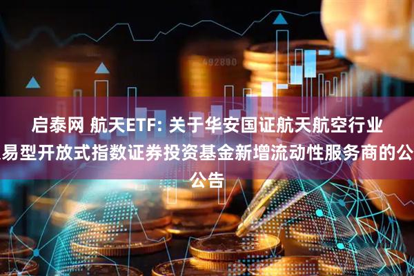 启泰网 航天ETF: 关于华安国证航天航空行业交易型开放式指数证券投资基金新增流动性服务商的公告