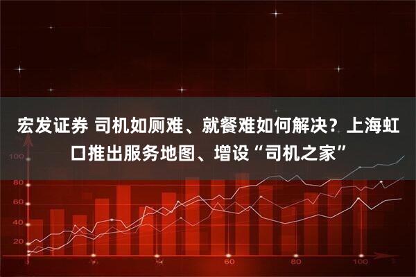 宏发证券 司机如厕难、就餐难如何解决？上海虹口推出服务地图、增设“司机之家”