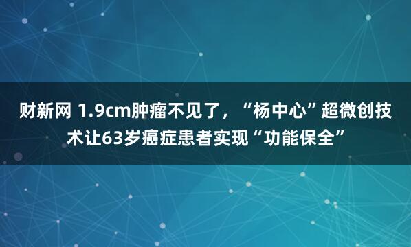 财新网 1.9cm肿瘤不见了，“杨中心”超微创技术让63岁癌症患者实现“功能保全”
