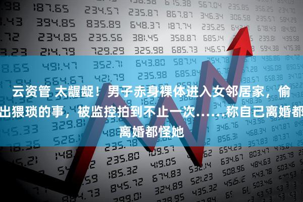 云资管 太龌龊!男子赤身裸体进入女邻居家,偷偷做出猥琐的事,被监控拍到不止一次……称自己离婚都怪她