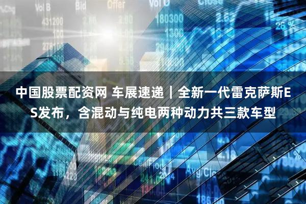 中国股票配资网 车展速递｜全新一代雷克萨斯ES发布，含混动与纯电两种动力共三款车型