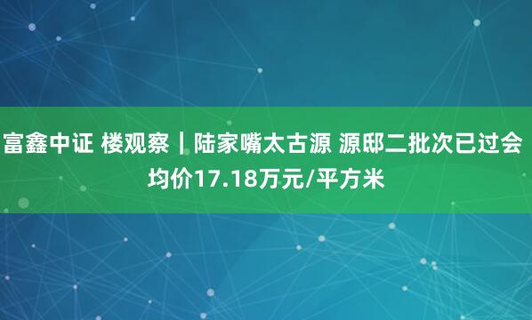 富鑫中证 楼观察｜陆家嘴太古源 源邸二批次已过会 均价17.18万元/平方米