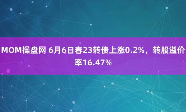 MOM操盘网 6月6日春23转债上涨0.2%，转股溢价率16.47%