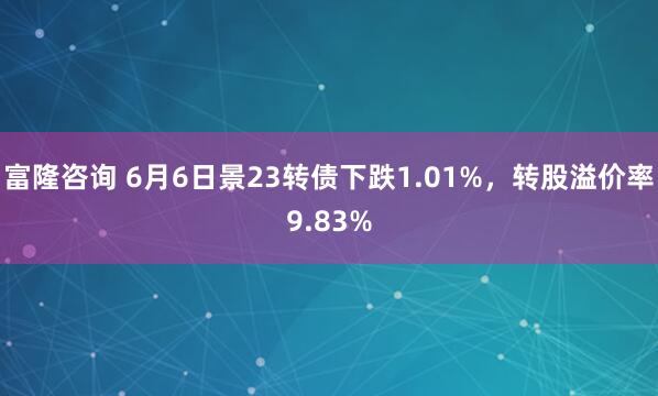 富隆咨询 6月6日景23转债下跌1.01%，转股溢价率9.83%
