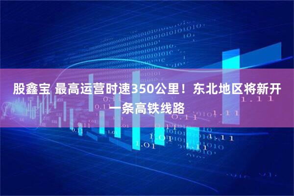 股鑫宝 最高运营时速350公里！东北地区将新开一条高铁线路