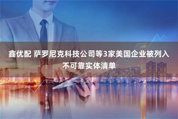 鑫优配 萨罗尼克科技公司等3家美国企业被列入不可靠实体清单