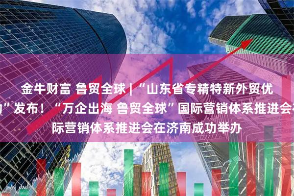 金牛财富 鲁贸全球 | “山东省专精特新外贸优品集群出海行动”发布！“万企出海 鲁贸全球”国际营销体系推进会在济南成功举办