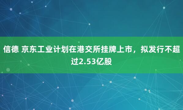 信德 京东工业计划在港交所挂牌上市，拟发行不超过2.53亿股
