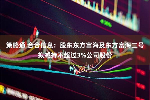 策略通 合合信息：股东东方富海及东方富海二号拟减持不超过3%公司股份
