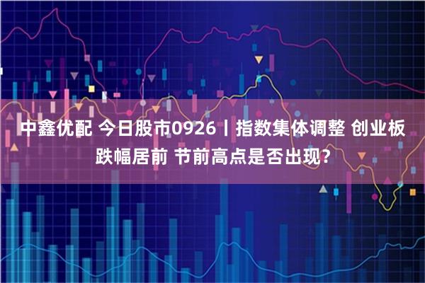 中鑫优配 今日股市0926丨指数集体调整 创业板跌幅居前 节前高点是否出现？