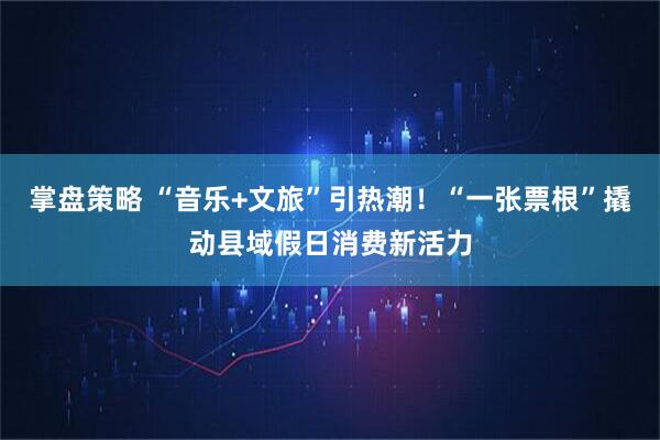掌盘策略 “音乐+文旅”引热潮！“一张票根”撬动县域假日消费新活力