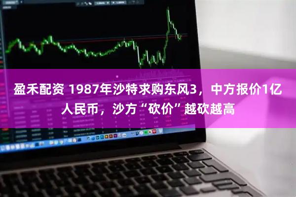 盈禾配资 1987年沙特求购东风3，中方报价1亿人民币，沙方“砍价”越砍越高