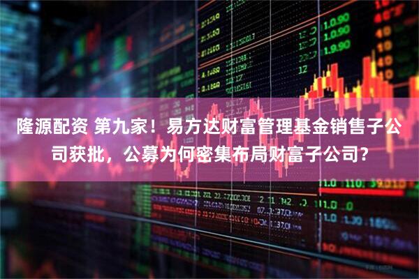 隆源配资 第九家！易方达财富管理基金销售子公司获批，公募为何密集布局财富子公司？