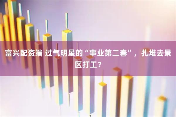 富兴配资端 过气明星的“事业第二春”，扎堆去景区打工？