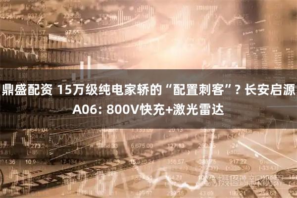 鼎盛配资 15万级纯电家轿的“配置刺客”? 长安启源A06: 800V快充+激光雷达