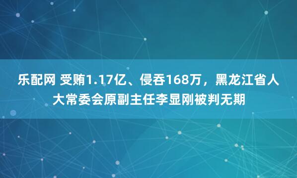 乐配网 受贿1.17亿、侵吞168万，黑龙江省人大常委会原副主任李显刚被判无期