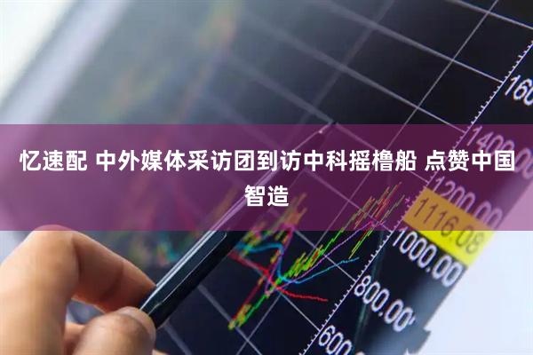 忆速配 中外媒体采访团到访中科摇橹船 点赞中国智造