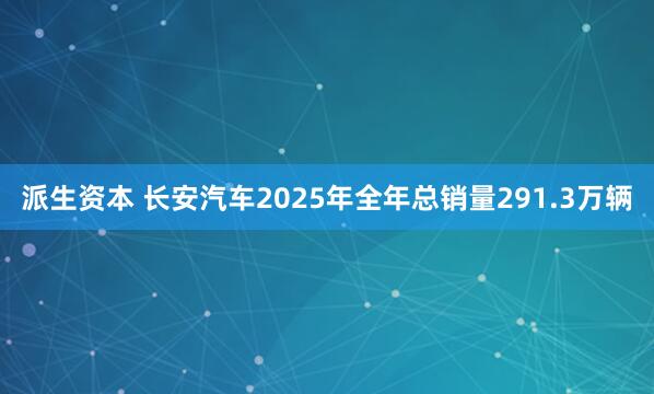 派生资本 长安汽车2025年全年总销量291.3万辆