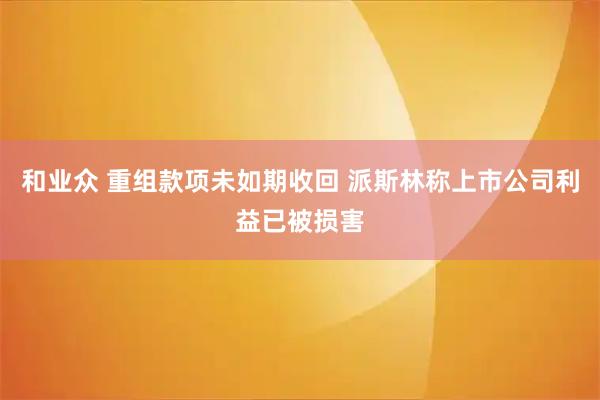 和业众 重组款项未如期收回 派斯林称上市公司利益已被损害