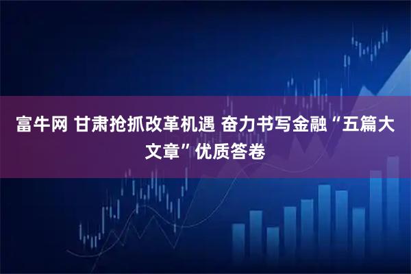 富牛网 甘肃抢抓改革机遇 奋力书写金融“五篇大文章”优质答卷