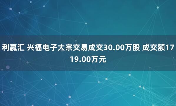 利赢汇 兴福电子大宗交易成交30.00万股 成交额1719.00万元