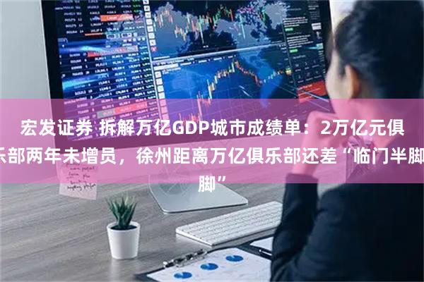 宏发证券 拆解万亿GDP城市成绩单：2万亿元俱乐部两年未增员，徐州距离万亿俱乐部还差“临门半脚”