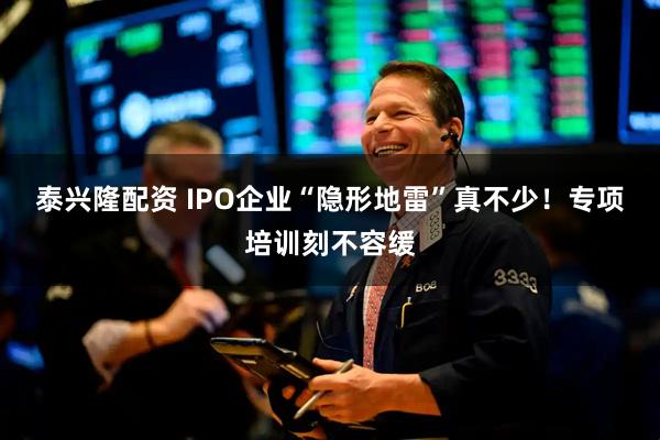 泰兴隆配资 IPO企业“隐形地雷”真不少！专项培训刻不容缓