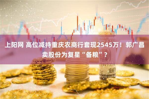 上阳网 高位减持重庆农商行套现2545万！郭广昌卖股份为复星“备粮”？