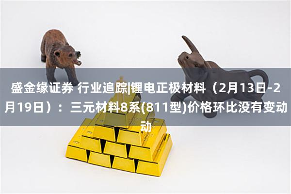 盛金缘证券 行业追踪|锂电正极材料（2月13日-2月19日）：三元材料8系(811型)价格环比没有变动