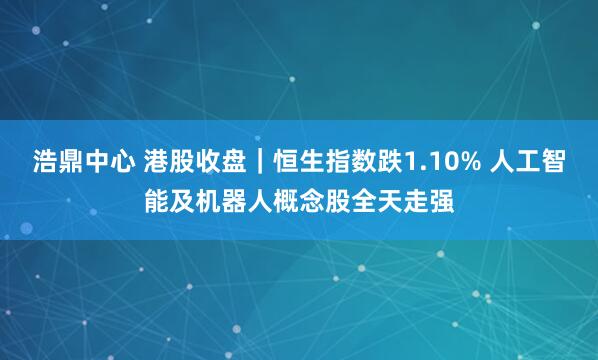 浩鼎中心 港股收盘｜恒生指数跌1.10% 人工智能及机器人概念股全天走强
