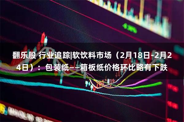 翻乐股 行业追踪|软饮料市场（2月18日-2月24日）：包装纸——箱板纸价格环比略有下跌