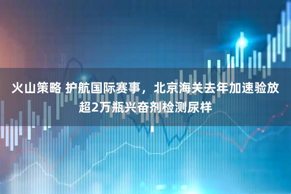 火山策略 护航国际赛事，北京海关去年加速验放超2万瓶兴奋剂检测尿样