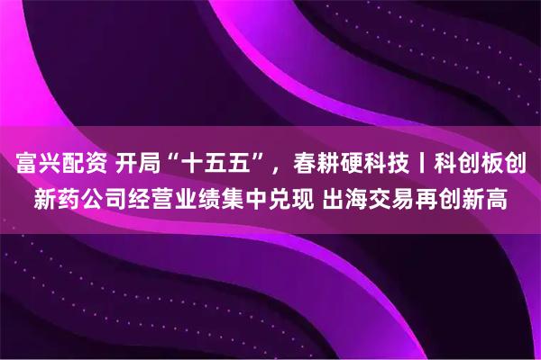 富兴配资 开局“十五五”，春耕硬科技丨科创板创新药公司经营业绩集中兑现 出海交易再创新高