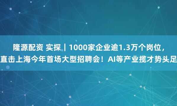 隆源配资 实探｜1000家企业逾1.3万个岗位，直击上海今年首场大型招聘会！AI等产业揽才势头足
