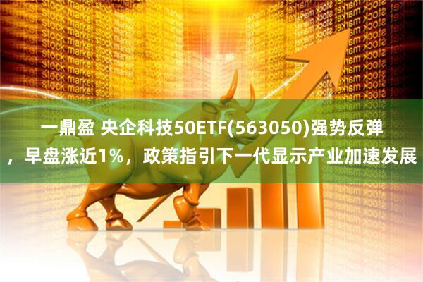 一鼎盈 央企科技50ETF(563050)强势反弹，早盘涨近1%，政策指引下一代显示产业加速发展